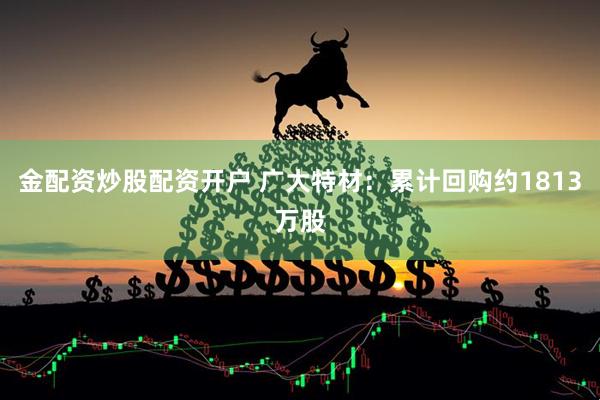 金配资炒股配资开户 广大特材：累计回购约1813万股