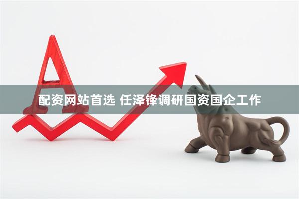 配资网站首选 任泽锋调研国资国企工作