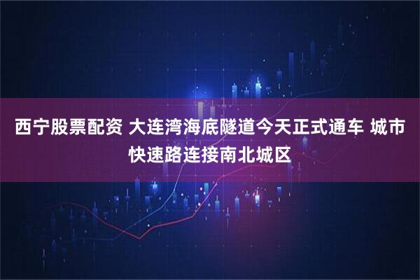 西宁股票配资 大连湾海底隧道今天正式通车 城市快速路连接南北城区