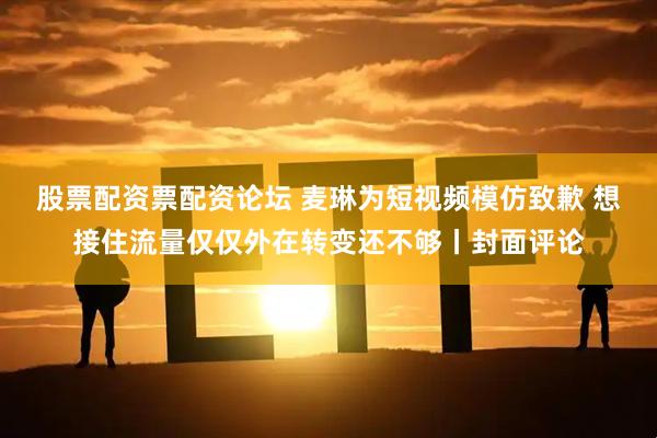 股票配资票配资论坛 麦琳为短视频模仿致歉 想接住流量仅仅外在转变还不够丨封面评论