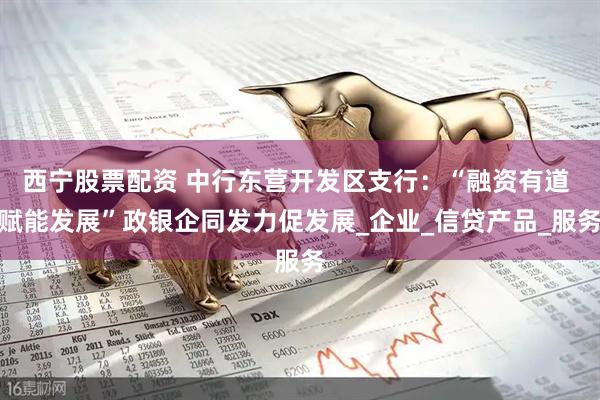 西宁股票配资 中行东营开发区支行：“融资有道 赋能发展”政银企同发力促发展_企业_信贷产品_服务