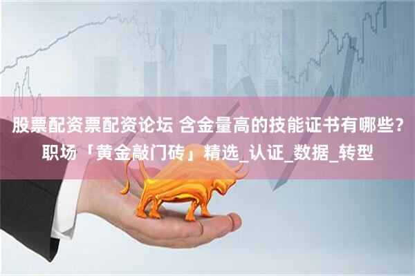 股票配资票配资论坛 含金量高的技能证书有哪些？职场「黄金敲门砖」精选_认证_数据_转型
