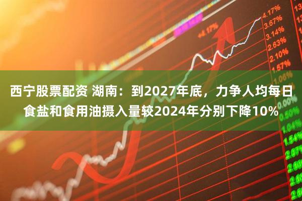 西宁股票配资 湖南：到2027年底，力争人均每日食盐和食用油摄入量较2024年分别下降10%