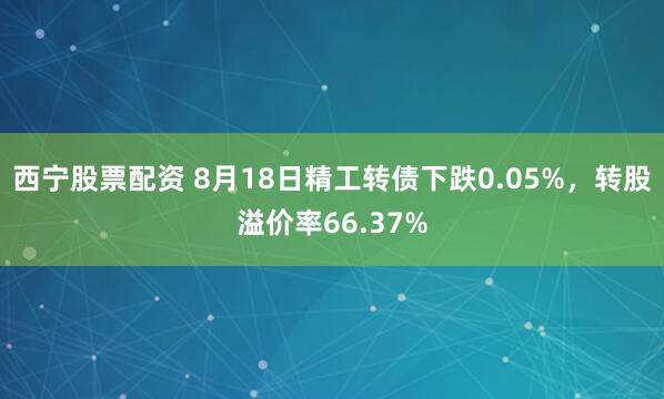 西宁股票配资 8月18日精工转债下跌0.05%，转股溢价率66.37%