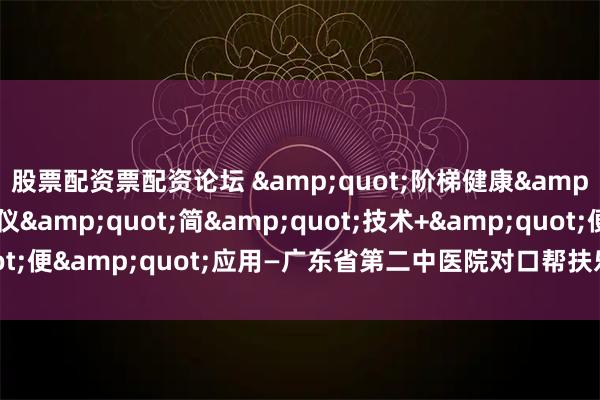 股票配资票配资论坛 &quot;阶梯健康&quot;AI脉诊仪&quot;简&quot;技术+&quot;便&quot;应用—广东省第二中医院对口帮扶乐昌的中医智能化实践