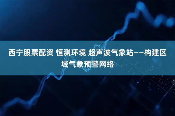 西宁股票配资 恒测环境 超声波气象站——构建区域气象预警网络