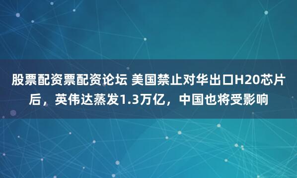 股票配资票配资论坛 美国禁止对华出口H20芯片后，英伟达蒸发1.3万亿，中国也将受影响