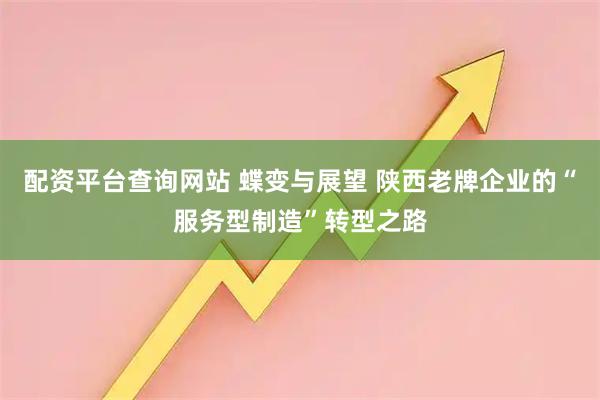 配资平台查询网站 蝶变与展望 陕西老牌企业的“服务型制造”转型之路