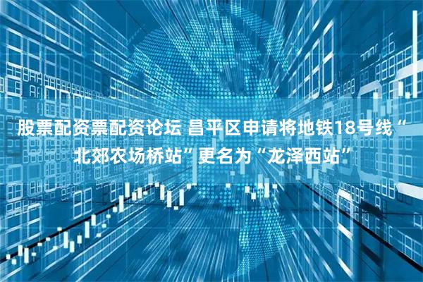 股票配资票配资论坛 昌平区申请将地铁18号线“北郊农场桥站”更名为“龙泽西站”