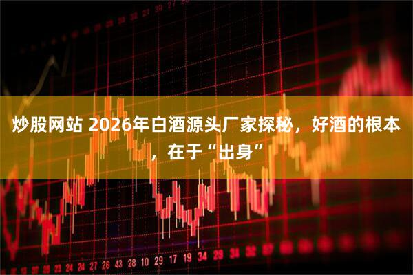 炒股网站 2026年白酒源头厂家探秘，好酒的根本，在于“出身”